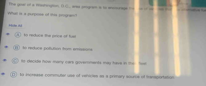 The goal of a Washington, D.C., area program is to encourage the se of veh dles that he altemative fur
What is a purpose of this program?
Hide All
A to reduce the price of fuel
B) to reduce pollution from emissions
C) to decide how many cars governments may have in the fleet
D) to increase commuter use of vehicles as a primary source of transportation