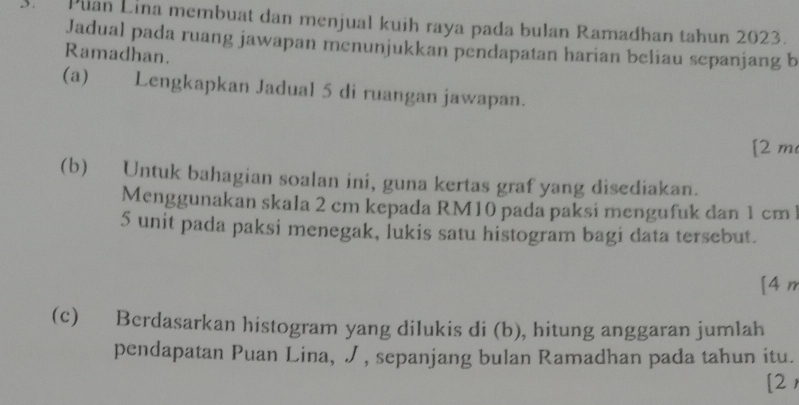 Plan Lina membuat dan menjual kuih raya pada bulan Ramadhan tahun 2023. 
Jadual pada ruang jawapan menunjukkan pendapatan harian beliau sepanjang b 
Ramadhan. 
(a) Lengkapkan Jadual 5 di ruangan jawapan. 
[ 2 m
(b) Untuk bahagian soalan ini, guna kertas graf yang disediakan. 
Menggunakan skala 2 cm kepada RM10 pada paksi mengufuk dan 1 cm l
5 unit pada paksi menegak, İukis satu histogram bagi data tersebut. 
[4 n 
(c) Berdasarkan histogram yang dilukis di (b), hitung anggaran jumlah 
pendapatan Puan Lina, , sepanjang bulan Ramadhan pada tahun itu. 
[2