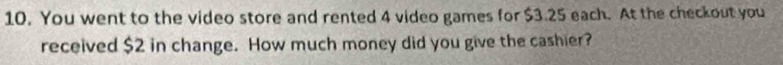 You went to the video store and rented 4 video games for $3.25 each. At the checkout you 
received $2 in change. How much money did you give the cashier?