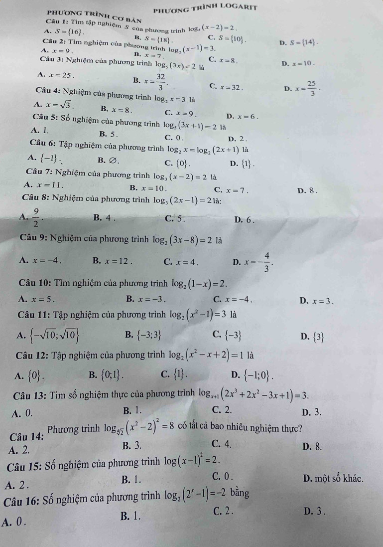 PhươnG TRìNH LOGARIT
phương trình cơ bản
Câu 1: Tìm tập nghiệm S của phương trình 10 g (x-2)=2.
A. S= 16 . B. S= 18 . C. S= 10 . D. S= 14 .
Cầu 2: Tìm nghiệm của phương trình log _2(x-1)=3.
A. x=9. B. x=7. C. x=8. D. x=10.
Câu 3: Nghiệm của phương trình log _5(3x)=2 là
A. x=25. B. x= 32/3 . C. x=32. D. x= 25/3 .
Câu 4: Nghiệm của phương trình log _2x=3 là
A. x=sqrt(3). B. x=8. C. x=9. D. x=6.
Câu 5: Số nghiệm của phương trình log _5(3x+1)=2 là
A. 1. B. 5 . C. 0 . D. 2 .
Câu 6: Tập nghiệm của phương trình log _2x=log _2(2x+1) là
A.  -1 . B. ∅. C.  0 . D.  1 .
Câu 7: Nghiệm của phương trình log, (x-2)=2 là
A. x=11.
B. x=10. C. x=7. D. 8 .
Câu 8: Nghiệm của phương trình log _3(2x-1)=21?
A.  9/2 . B. 4 . C. 5. D. 6 .
*  Câu 9: Nghiệm của phương trình log _2(3x-8)=2 là
A. x=-4. B. x=12. C. x=4. D. x=- 4/3 .
Câu 10: Tìm nghiệm của phương trình log _2(1-x)=2.
B.
A. x=5. x=-3. C. x=-4. D. x=3.
Câu 11: Tập nghiệm của phương trình log _2(x^2-1)=3 là
A.  -sqrt(10);sqrt(10) B.  -3;3 C.  -3 D.  3
Câu 12: Tập nghiệm của phương trình log _2(x^2-x+2)=1 là
A.  0 . B.  0;1 . C.  1 . D.  -1;0 .
Câu 13: Tìm số nghiệm thực của phương trình log _x+1(2x^3+2x^2-3x+1)=3.
A. 0. B. 1. C. 2. D. 3.
Câu 14: Phương trình log _sqrt[4](2)(x^2-2)^2=8 có tất cả bao nhiêu nghiệm thực?
C. 4.
A. 2. B. 3. D. 8.
Câu 15: Số nghiệm của phương trình log (x-1)^2=2.
B. 1. C. 0 . D. một số khác.
A. 2.
* Câu 16: Số nghiệm của phương trình log _2(2^x-1)=-2 bằng
A. 0 .
B. 1. C. 2 . D. 3 .