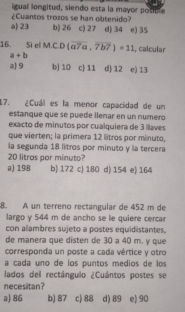 igual longitud, siendo esta la mayor posible
¿Cuantos trozos se han obtenido?
a) 23 b) 26 c) 27 d) 34 e) 35
16. Si el M.C.D (overline a7a,overline 7b7)=11 , calcular
a+b
a) 9 b) 10 c) 11 d) 12 e) 13
17. ¿Cuál es la menor capacidad de un
estanque que se puede llenar en un numero
exacto de minutos por cualquiera de 3 llaves
que vierten; la primera 12 litros por minuto,
la segunda 18 litros por minuto y la tercera
20 litros por minuto?
a 198 b) 172 c) 180 d) 154 e) 164
8. A un terreno rectangular de 452 m de
largo y 544 m de ancho se le quiere cercar
con alambres sujeto a postes equidistantes,
de manera que disten de 30 a 40 m. y que
corresponda un poste a cada vértice y otro
a cada uno de los puntos medios de los
lados del rectángulo ¿Cuántos postes se
necesitan?
a) 86 b) 87 c) 88 d) 89 e) 90