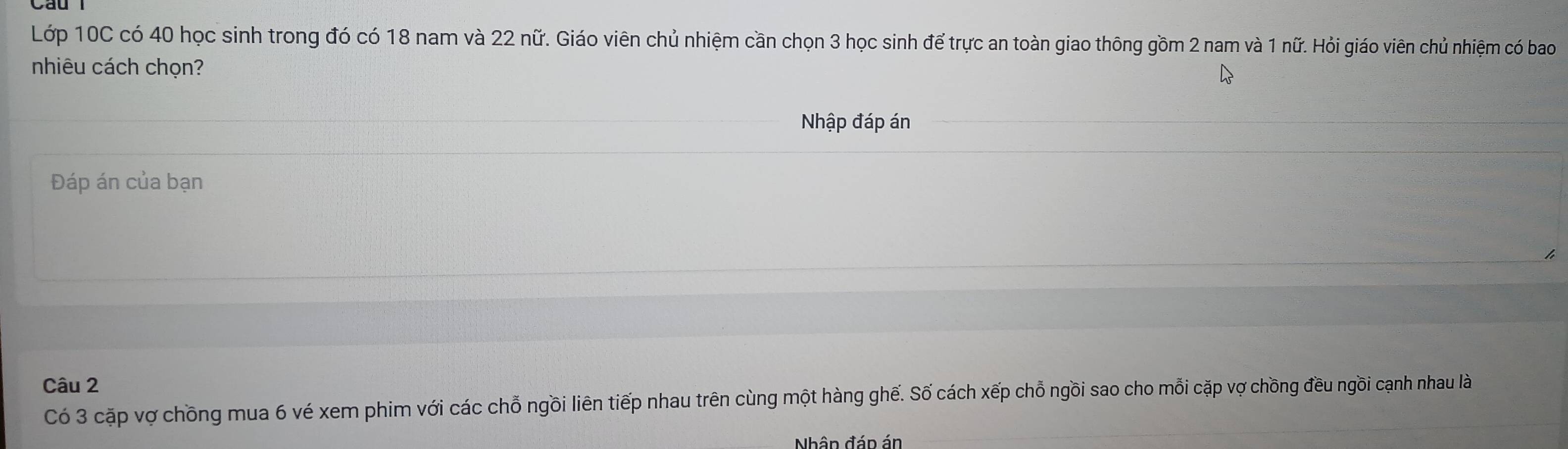 Lớp 10C có 40 học sinh trong đó có 18 nam và 22 nữ. Giáo viên chủ nhiệm cần chọn 3 học sinh để trực an toàn giao thông gồm 2 nam và 1 nữ. Hỏi giáo viên chủ nhiệm có bao 
nhiêu cách chọn? 
Nhập đáp án 
Đáp án của bạn 
Câu 2
Có 3 cặp vợ chồng mua 6 vé xem phim với các chỗ ngồi liên tiếp nhau trên cùng một hàng ghế. Số cách xếp chỗ ngồi sao cho mỗi cặp vợ chồng đều ngồi cạnh nhau là 
Nhân đáp án