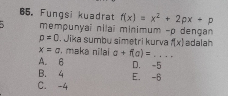 Fungsi kuadrat f(x)=x^2+2px+p
mempunyai nilai minimum - p dengan
p!= 0. Jika sumbu simetri kurva f(x) adalah
x=a , maka nilai a+f(a)= _
A. 6 D. -5
B. 4 E. -6
C. -4