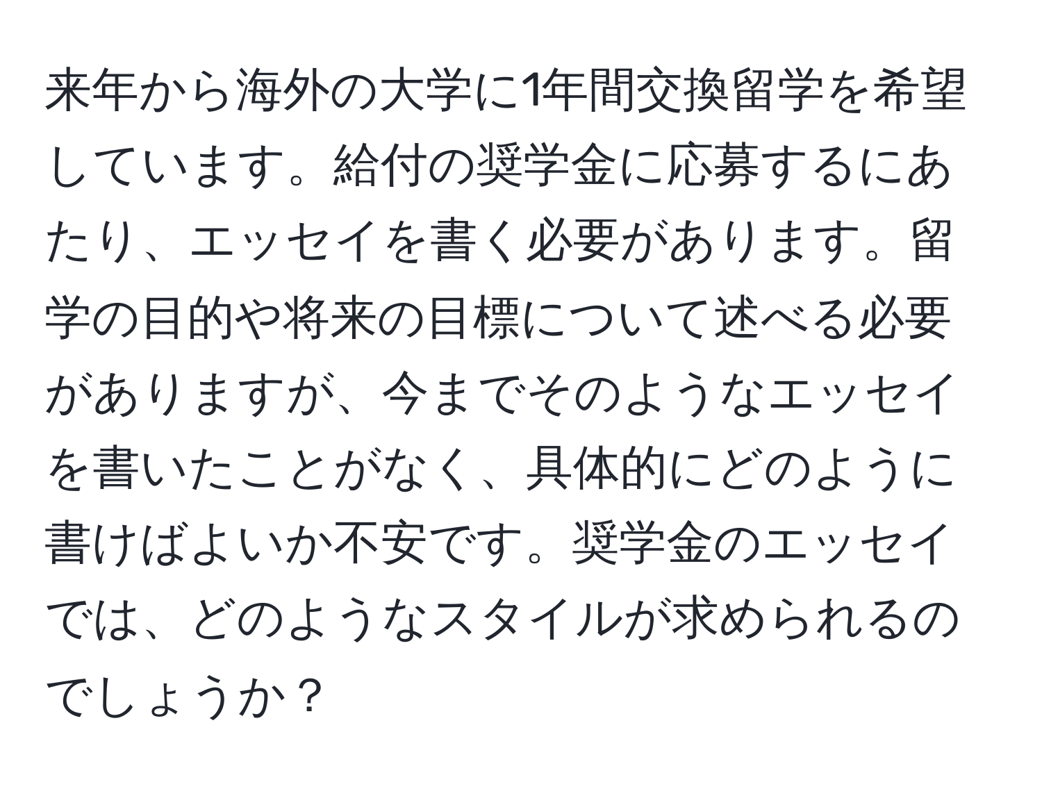 来年から海外の大学に1年間交換留学を希望しています。給付の奨学金に応募するにあたり、エッセイを書く必要があります。留学の目的や将来の目標について述べる必要がありますが、今までそのようなエッセイを書いたことがなく、具体的にどのように書けばよいか不安です。奨学金のエッセイでは、どのようなスタイルが求められるのでしょうか？