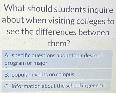 What should students inquire
about when visiting colleges to
see the differences between
them?
A. specifc questions about their desired
program or major
B. popular events on campus
C. information about the school in general