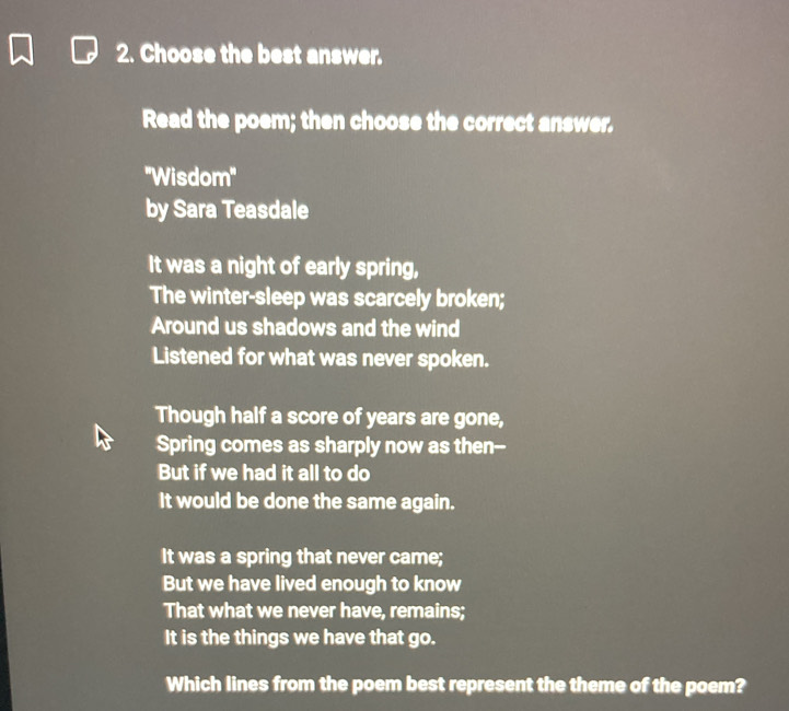 Choose the best answer. 
Read the poem; then choose the correct answer. 
''Wisdom'' 
by Sara Teasdale 
It was a night of early spring, 
The winter-sleep was scarcely broken; 
Around us shadows and the wind 
Listened for what was never spoken. 
Though half a score of years are gone, 
Spring comes as sharply now as then-- 
But if we had it all to do 
It would be done the same again. 
It was a spring that never came; 
But we have lived enough to know 
That what we never have, remains; 
It is the things we have that go. 
Which lines from the poem best represent the theme of the poem?