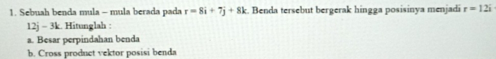 Sebuah benda mula - mula berada pada r=8i+7j+8k. Benda tersebut bergerak hingga posisinya menjadi r=12i
12j = 3k. Hitunglah : 
a. Besar perpindahan benda 
b. Cross product vektor posisi benda