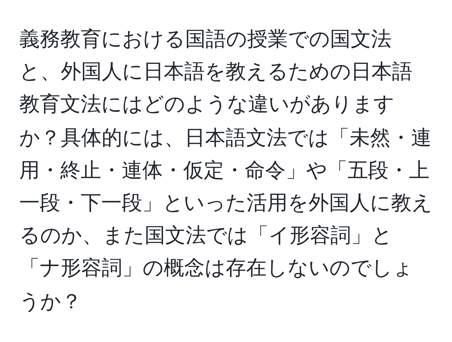 義務教育における国語の授業での国文法と、外国人に日本語を教えるための日本語教育文法にはどのような違いがありますか？具体的には、日本語文法では「未然・連用・終止・連体・仮定・命令」や「五段・上一段・下一段」といった活用を外国人に教えるのか、また国文法では「イ形容詞」と「ナ形容詞」の概念は存在しないのでしょうか？