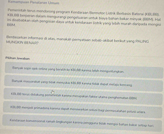 Kemampuan Penalaran Umum
Pemerintah terus mendorong program Kendaraan Bermotor Listrik Berbasis Baterai (KBLBB).
KBLBB berperan dalam mengurangi pengeluaran untuk biaya bahan bakar minyak (BBM). Hal
ini disebabkan oleh pengisian daya untuk kendaraan listrik yang lebih murah daripada mengisi
BBM.
Berdasarkan informasi di atas, manakah pernyataan sebab-akibat berikut yang PALING
MUNGKIN BENAR?
Pilihan Jawaban
Banyak sopir ojek online yang beralih ke KBLBB karena lebih menguntungkan.
Banyak masyarakat yang tidak menyukai KBLBB karena tidak dapat melaju kencang.
KBLBB terus didukung pemerintah karena merupakan faktor utama penghematan BBM.
KBLBB menjadi primadona karena dapat menawarkan solusi bagi permasalahan polusi udara.
Kendaraan konvensional ramah lingkungan karena pengguna tidak mengisi bahan bakar setiap hari.