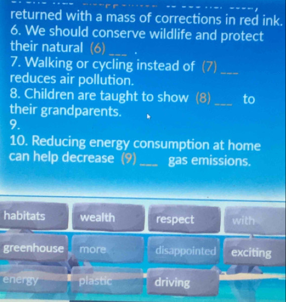 returned with a mass of corrections in red ink.
6. We should conserve wildlife and protect
their natural (6)_
7. Walking or cycling instead of (7)_
reduces air pollution.
8. Children are taught to show (8) _to
their grandparents.
9.
10. Reducing energy consumption at home
can help decrease (9) _gas emissions.
habitats wealth respect with
greenhouse more disappointed exciting
energy plastic driving