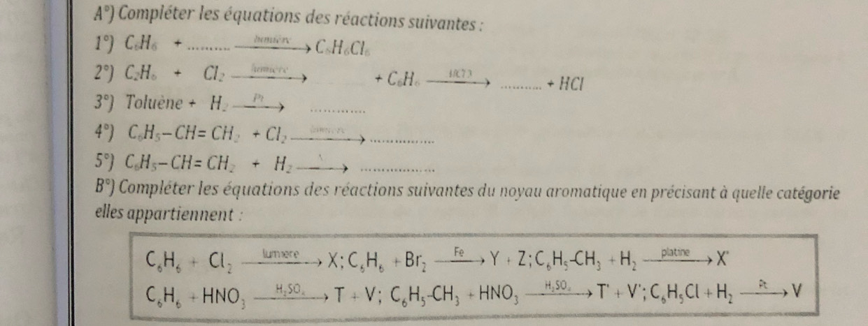 A°) Compléter les équations des réactions suivantes :
1°)C_6H_6+...to C_6H_6Cl_6
2°)C_2H_6+Cl_2to +C_6H_6to ...+HCl
3°) Toluè 11 a +H_2to  ....
4°) C_6H_5-CH=CH_2+Cl_2to _ 
5°) C_6H_5-CH=CH_2+H_2to _ 
B°) Compléter les équations des réactions suivantes du noyau aromatique en précisant à quelle catégorie 
elles appartiennent :
C_6H_6+Cl_2to X; C_6H_6+Br_2to Y+Z; C_6H_5-CH_3+H_2to X
C_6H_6+HNO_3xrightarrow H_2SO_4T+V;C_6H_5-CH_3+HNO_3to T+V; C_6H_5Cl+H_2xrightarrow RV