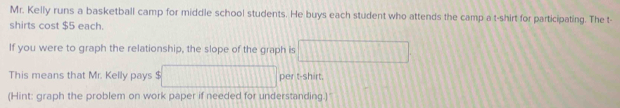 Mr. Kelly runs a basketball camp for middle school students. He buys each student who attends the camp a t-shirt for participating. The t- 
shirts cost $5 each. 
If you were to graph the relationship, the slope of the graph is □
This means that Mr. Kelly pays $ □ per t-shirt. 
(Hint: graph the problem on work paper if needed for understanding.)