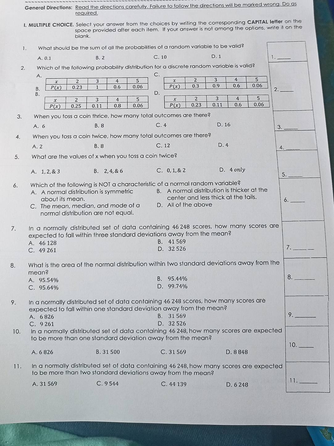 General Directions: Read the directions carefully. Failure to follow the directions will be marked wrong. Do as
required
I. MULTIPLE CHOICE. Select your answer from the choices by writing the corresponding CAPITAL letter on the
space provided after each item. If your answer is not among the options, write it on the
blank.
1. What should be the sum of all the probabilities of a random variable to be valid?
A. 0.1 B. 2 C. 10 D. 1 1._
2. Which of the following probability distribution for a discrete random variable is valid?
._
3. When you toss a coin thrice, how many total outcomes are there?
A. 6 B. 8 C. 4 D. 16
3._
4. When you toss a coin twice, how many total outcomes are there?
A. 2 B. 8 C. 12 D. 4
4._
5. What are the values of x when you toss a coin twice?
A. 1, 2, & 3 B. 2, 4, & 6 C. 0, 1,& 2 D. 4 only
5._
6. Which of the following is NOT a characteristic of a normal random variable?
A. A normal distribution is symmetric B. A normal distribution is thicker at the
about its mean. center and less thick at the tails. 6._
C. The mean, median, and mode of a D. All of the above
normal distribution are not equal.
7. In a normally distributed set of data containing 46 248 scores, how many scores are
expected to fall within three standard deviations away from the mean?
A. 46 128 B. 41 569
C. 49 261 D. 32 526 7._
8. What is the area of the normal distribution within two standard deviations away from the
mean?
A. 95.54% B. 95.44% 8._
C. 95.64% D. 99.74%
9. In a normally distributed set of data containing 46 248 scores, how many scores are
expected to fall within one standard deviation away from the mean?
A. 6 826 B. 31 569 9._
C. 9 261 D. 32 526
10. In a normally distributed set of data containing 46 248, how many scores are expected
to be more than one standard deviation away from the mean?
10._
A. 6 826 B. 31 500 C. 31 569 D. 8 848
11. In a normally distributed set of data containing 46 248, how many scores are expected
to be more than two standard deviations away from the mean?
11._
A. 31 569 C. 9 544 C. 44 139 D. 6 248