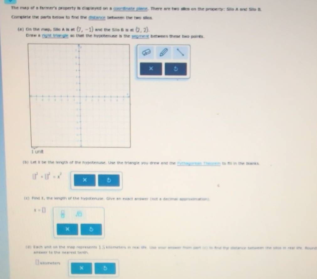 The map of a farmer's property is displayed on a coondinate plane. There are two sillcs on the property: Sillo A and Sillo B 
Complete the parts below to find the distance between the two silios. 
(6) On the map, Slld A is at (7,-1) and the Sillo B is at (2,2). 
Draw a right triangle so that the hypotenise is the segment between these two points. 
6 
(b) Let X be the length of the hypotenuse. Use the triangle you drew and the Pythagurean Thenren to fll in the blanks.
□^2+□^2=x^2 × 
6 
(c) find X, the leingth of the hypotenuse. Give an exact answer (not a decimal approxmation).
x=□ 8 sqrt(□ )
× 
(U) Each unit on the map represents ] . 5 kilometers in real life. Use your amower from part (1 to find the distance between the stos i real life, Hourd 
answer to the nearest tenth.
xnometers
× 5