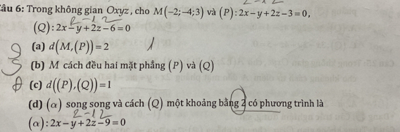 Sâu 6: Trong không gian Oxyz , cho M(-2;-4;3) và (P): 2x-y+2z-3=0, 
(Q): 2x-y+2z-6=0
(a) d(M,(P))=2
(b) M cách đều hai mặt phẳng (P) và (Q) 
(c) d((P),(Q))=1
(d) (α) song song và cách (Q) một khoảng bằng 2 có phương trình là 
(α): 2x-y+2z-9=0