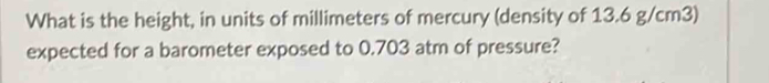 What is the height, in units of millimeters of mercury (density of 13.6 g/cm3) 
expected for a barometer exposed to 0.703 atm of pressure?