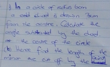 In a oide of radius bom 
ac sad a drawn 3cm
from the cenore. Calculate the 
angle subtanded by the clad. 
te cenre of the circle 
(b) Hence find the kngth of the 
minor are cut off by the 
goint