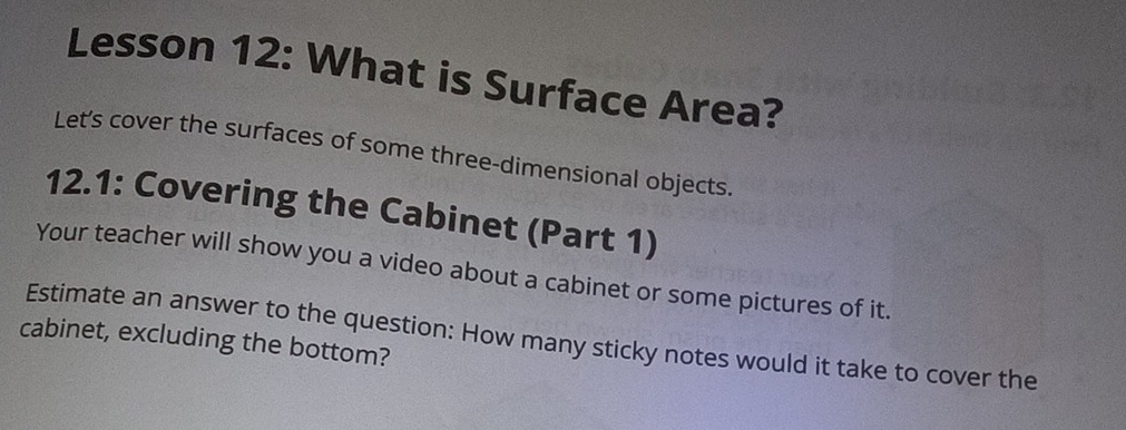 Lesson 12: What is Surface Area? 
Let's cover the surfaces of some three-dimensional objects. 
12.1: Covering the Cabinet (Part 1) 
Your teacher will show you a video about a cabinet or some pictures of it. 
Estimate an answer to the question: How many sticky notes would it take to cover the 
cabinet, excluding the bottom?