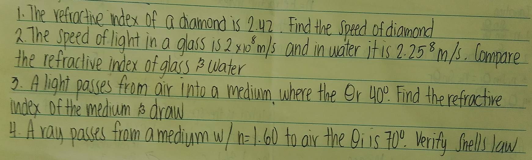 The refractive index of a dhamond is 2. 42. Find the Speed of diamond 
2. The speed of light in a glass is 2* 10^8m/s and in water it is 2.25^8m/s Compare 
the refractive index of glass Water 
3. A light passes from air into a medium, where the er 40°. Find the refractive 
index of the medium i draw 
4. Aray passes from a mediumw n=1.60 to air the Oiis 70° Verify Shells law