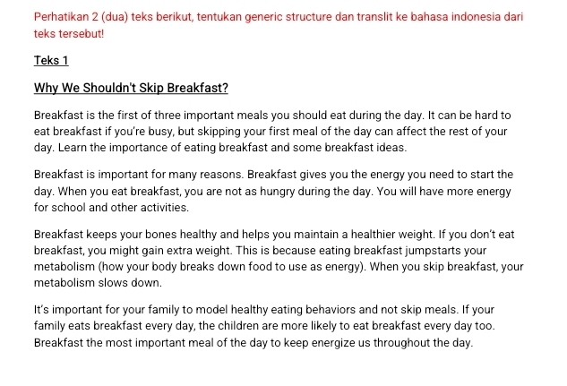 Perhatikan 2 (dua) teks berikut, tentukan generic structure dan translit ke bahasa indonesia dari
teks tersebut!
Teks 1
Why We Shouldn't Skip Breakfast?
Breakfast is the first of three important meals you should eat during the day. It can be hard to
eat breakfast if you’re busy, but skipping your first meal of the day can affect the rest of your
day. Learn the importance of eating breakfast and some breakfast ideas.
Breakfast is important for many reasons. Breakfast gives you the energy you need to start the
day. When you eat breakfast, you are not as hungry during the day. You will have more energy
for school and other activities.
Breakfast keeps your bones healthy and helps you maintain a healthier weight. If you don’t eat
breakfast, you might gain extra weight. This is because eating breakfast jumpstarts your
metabolism (how your body breaks down food to use as energy). When you skip breakfast, your
metabolism slows down.
It's important for your family to model healthy eating behaviors and not skip meals. If your
family eats breakfast every day, the children are more likely to eat breakfast every day too.
Breakfast the most important meal of the day to keep energize us throughout the day.