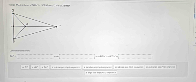 Trangle PG.B is shown. ∠ PGM≌ ∠ PBM and ∠ GMP ∠ BMP
Complete the statement
overline MP; by the △ PGM≌ △ PBM Cnyr
overline BP overline GP n overline MP st reflexive property of congruence # transittive property of congruence # side-side-side 303 congruence # angle-angle-side AA= congrvence
# angle-side-angle (ASA) congruence