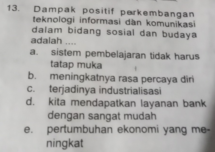 Dampak positif perkembangan
teknologi informasi dàn komunikasi
dalam bidang sosial dan budaya
adalah ....
a. sistem pembelajaran tidak harus
tatap muka
b. meningkatnya rasa percaya diri
c. terjadinya industrialisasi
d. kita mendapatkan layanan bank
dengan sangat mudah
e. pertumbuhan ekonomi yang me-
ningkat