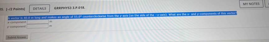 DETAILS GRRPHYS3 3.P.018. MY NOTES 
A vector is 40.0 m long and makes an angle of 55.0° counterclockwise from the y-axis (on the side of the =x -axis). What are the x - and y -components of this vector?
x -component
y -component beginarrayr □ f □ fendarray 1 
Submit Answer