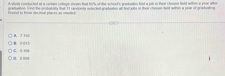 A study conducted at a certain college shows that 65% of the school's graduates find a job in their chosen field within a year after
graduation. Find the probability that 11 randomly selected graduates all find jobs in their chosen field within a year of graduating.
Round to three decimal places as needed.
A. 7.150
B. 0.013
C. 0.169
D. 0.009