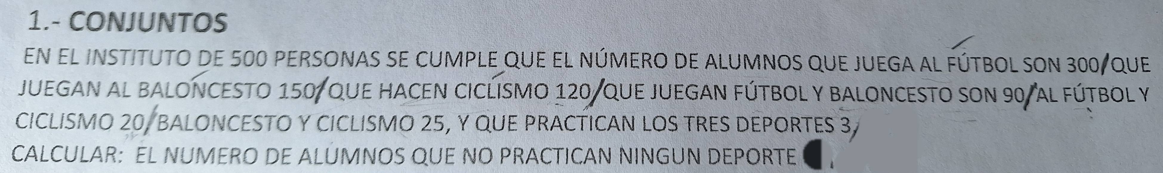 1.- CONJUNTOS 
En el instituto de 500 personas se cumple que el número de alumnos que juega al fútbol son 300 / que 
JUEGAN AL BALONCESTO 150, QUE HACEN CICLISMO 120 /QUE JUEGAN FúTBOL Y BALONCESTO SON 90 / aL FúTBOL Y 
CICLISMO 20, BALONCESTO Y CICLISMO 25, Y QUE PRACTICAN LOS TRES DEPORTES 3
CALCULAR: EL NUMERO DE ALUMNOS QUE NO PRACTICAN NINGUN DEPORTE