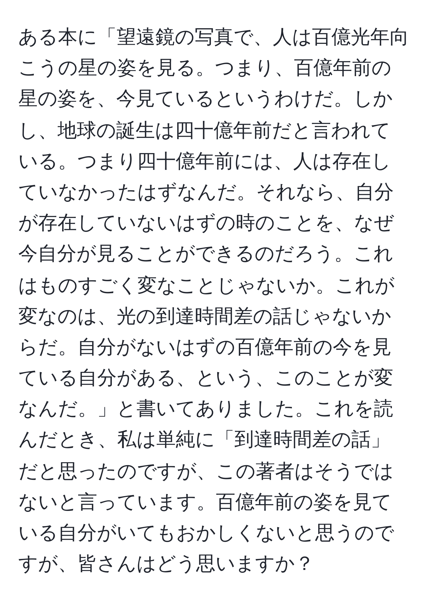 ある本に「望遠鏡の写真で、人は百億光年向こうの星の姿を見る。つまり、百億年前の星の姿を、今見ているというわけだ。しかし、地球の誕生は四十億年前だと言われている。つまり四十億年前には、人は存在していなかったはずなんだ。それなら、自分が存在していないはずの時のことを、なぜ今自分が見ることができるのだろう。これはものすごく変なことじゃないか。これが変なのは、光の到達時間差の話じゃないからだ。自分がないはずの百億年前の今を見ている自分がある、という、このことが変なんだ。」と書いてありました。これを読んだとき、私は単純に「到達時間差の話」だと思ったのですが、この著者はそうではないと言っています。百億年前の姿を見ている自分がいてもおかしくないと思うのですが、皆さんはどう思いますか？