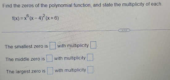 Find the zeros of the polynomial function, and state the multiplicity of each.
f(x)=x^6(x-4)^2(x+6)
The smallest zero is □ with multiplicity □. 
The middle zero is □ with multiplicity □. 
The largest zero is □ with multiplicity □.