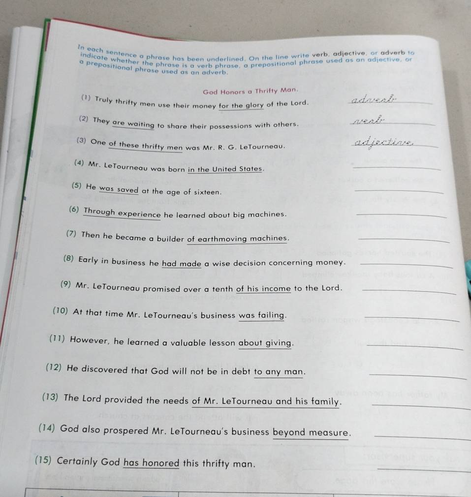 In each sentence a phrase has been underlined. On the line write verb, adjective, or adverb to 
indicate whether the phrase is a verb phrase, a prepositional phrase used as an adjective, o 
a prepositional phrase used as an adverb. 
God Honors a Thrifty Man. 
(1) Truly thrifty men use their money for the glory of the Lord._ 
(2) They are waiting to share their possessions with others._ 
(3) One of these thrifty men was Mr. R. G. LeTourneau._ 
(4) Mr. LeTourneau was born in the United States. 
_ 
(5) He was saved at the age of sixteen. 
_ 
(6) Through experience he learned about big machines._ 
(7) Then he became a builder of earthmoving machines._ 
(8) Early in business he had made a wise decision concerning money._ 
(9) Mr. LeTourneau promised over a tenth of his income to the Lord._ 
(10) At that time Mr. LeTourneau's business was failing._ 
(11) However, he learned a valuable lesson about giving._ 
(12) He discovered that God will not be in debt to any man._ 
(13) The Lord provided the needs of Mr. LeTourneau and his family._ 
(14) God also prospered Mr. LeTourneau's business beyond measure._ 
_ 
(15) Certainly God has honored this thrifty man.