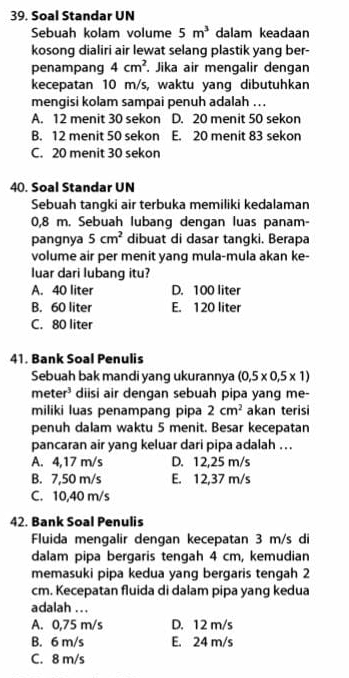 Soal Standar UN
Sebuah kolam volume 5m^3 dalam keadaan
kosong dialiri air lewat selang plastik yang ber-
penampang 4cm^2. Jika air mengalir dengan
kecepatan 10 m/s, waktu yang dibutuhkan
mengisi kolam sampai penuh adalah .. .
A. 12 menit 30 sekon D. 20 menit 50 sekon
B. 12 menit 50 sekon E. 20 menit 83 sekon
C. 20 menit 30 sekon
40. Soal Standar UN
Sebuah tangki air terbuka memiliki kedalaman
0,8 m. Sebuah lubang dengan luas panam-
pangnya 5cm^2 dibuat di dasar tangki. Berapa
volume air per menit yang mula-mula akan ke-
luar dari lubang itu?
A. 40 liter D. 100 liter
B. 60 liter E. 120 liter
C. 80 liter
41. Bank Soal Penulis
Sebuah bak mandi yang ukurannya (0,5* 0,5* 1)
meter^3 diisi air dengan sebuah pipa yang me-
miliki luas penampang pipa 2cm^2 akan terisi
penuh dalam waktu 5 menit. Besar kecepatan
pancaran air yang keluar dari pipa adalah . . .
A. 4,17 m/s D. 12,25 m/s
B. 7,50 m/s E. 12,37 m/s
C. 10,40 m/s
42. Bank Soal Penulis
Fluida mengalir dengan kecepatan 3 m/s di
dalam pipa bergaris tengah 4 cm, kemudian
memasuki pipa kedua yang bergaris tengah 2
cm. Kecepatan fluida di dalam pipa yang kedua
adalah ...
A. 0,75 m/s D. 12 m/s
B. 6 m/s E. 24 m/s
C. 8 m/s