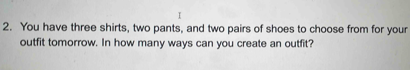 You have three shirts, two pants, and two pairs of shoes to choose from for your 
outfit tomorrow. In how many ways can you create an outfit?