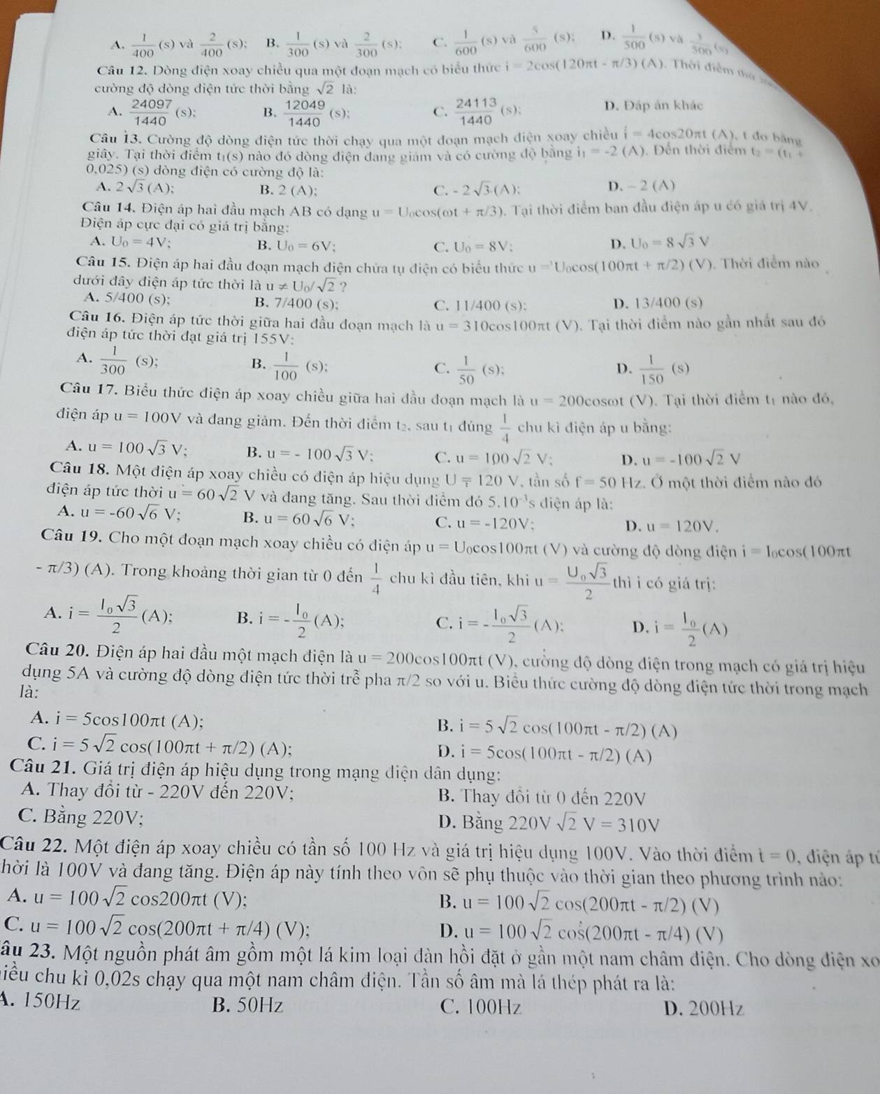 A.  1/400 (s) và  2/400 (s): B.  1/300 (s) và  2/300 (s): C.  1/600 (s) và  5/600 (s); D.  1/500 (s) và  1/500 (s)
Câu 12. Dòng điện xoay chiều qua một đoạn mạch có biểu thức i=2cos (120π t-π /3)(A) Thời điểm thứ 
cường độ dòng điện tức thời bằng sqrt(2) là:
A.  24097/1440 (s): B.  12049/1440 (s):  24113/1440 (s): D. Đáp án khác
C.
Câu 13. Cường độ dòng điện tức thời chạy qua một đoạn mạch điện xoay chiều i=4cos 20π t(A). , t đo bằng
giây. Tại thời điểm t_1(s) nào đó dòng điện đang giám và có cường độ bằng i_1=-2 (A) ). Đến thời điểm t_2=(t_1+
0,025) (s) dòng điện có cường độ là:
A. 2sqrt(3)(A); B. 2(A ): C. -2sqrt(3).(A): D. - 2 (A)
Câu 14. Điện áp hai đầu mạch AB có dạng u=U_0cos (omega t+π /3) 5. Tại thời điểm ban đầu điện áp u có giá trị 4V.
Điện áp cực đại có giá trị bằng:
A. U_0=4V : D. U_0=8sqrt(3)V
B. U_0=6V C. U_0=8V.
Câu 15. Điện áp hai đầu đoạn mạch điện chứa tụ điện có biểu thức u=U_0cos (100π t+π /2)(V). Thời điểm nào
đưới đây điện áp tức thời là u!= U_0/sqrt(2) ?
A. 5/400(s); C. 11/400 (s): D. 13/400 (s)
B. 7/400(s
Câu 16. Điện áp tức thời giữa hai đầu đoạn mạch là u=310 0cos100πt (V). Tại thời điểm nào gần nhất sau đó
điện áp tức thời đạt giá trị 155V:
A.  1/300  (s); B.  1/100 (s);  1/50 (s);
C.
D.  1/150 (s)
Câu 17. Biểu thức điện áp xoay chiều giữa hai đầu đoạn mạch là u=200 cosωt (V). Tại thời điểm t1 nào đó,
điện áp u=100V và đang giảm. Đến thời điểm tạ, sau tị đúng  1/4  chu kì điện áp u bằng:
A. u=100sqrt(3)V; B. u=-100sqrt(3)V: C. u=100sqrt(2) V: D. u=-100sqrt(2)V
Câu 18. Một điện áp xoay chiều có điện áp hiệu dụng U=120V , tần số f=50Hz 2. Ở một thời điểm nào đó
diện áp tức thời u=60sqrt(2)V và đang tăng. Sau thời điểm đó 5.10^(-3) diện áp là:
A. u=-60sqrt(6)V: B. u=60sqrt(6)V 1: C. u=-120V
D. u=120V.
Câu 19. Cho một đoạn mạch xoay chiều có điện áp u= Ucos100πt (V) và cường độ dòng điện i=I_0cos (100π t
- π/3) (A). Trong khoảng thời gian từ 0 đến  1/4  chu kì đầu tiên, khi u=frac U_0sqrt(3)2 thì i có giá trị:
A. i=frac I_0sqrt(3)2(A); B. i=-frac l_02(A); C. i=-frac l_0sqrt(3)2(A): D. i=frac l_02(A)
Câu 20. Điện áp hai đầu một mạch điện là u=200 cos100πt (V), cường độ dòng điện trong mạch có giá trị hiệu
dụng 5A và cường độ dòng điện tức thời trhat e pha c/2 so với u. Biểu thức cường độ dòng điện tức thời trong mạch
là:
A. i=5cos 100π t(A);
B. i=5sqrt(2)cos (100π t-π /2)(A)
C. i=5sqrt(2)cos (100π t+π /2)(A); i=5cos (100π t-π /2)(A)
D.
Câu 21. Giá trị điện áp hiệu dụng trong mạng điện dân dụng:
A. Thay đổi từ - 220V đến 220V; B. Thay đổi từ 0 đến 220V
C. Bằng 220V; D. E 3: áng 220Vsqrt(2)V=310V
Câu 22. Một điện áp xoay chiều có tần số 100 Hz và giá trị hiệu dụng 100V. Vào thời điểm t=0 , điện áp tí
lhời là 100V và đang tăng. Điện áp này tính theo vôn sẽ phụ thuộc vào thời gian theo phương trình nào:
A. u=100sqrt(2)cos 200π t (V); B. u=100sqrt(2)cos (200π t-π /2)(V)
C. u=100sqrt(2)cos (200π t+π /4)(V); D. u=100sqrt(2)cos (200π t-π /4)(V)
2âu 23. Một nguồn phát âm gồm một lá kim loại đàn hồi đặt ở gần một nam châm điện. Cho dòng điện xo
qiều chu kì 0,02s chạy qua một nam châm điện. Tần số âm mà lá thép phát ra là:
A. 150Hz B. 50Hz C. 100Hz D. 200Hz