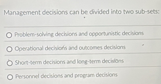 Management decisions can be divided into two sub-sets:
Problem-solving decisions and opportunistic decisions
Operational decisions and outcomes decisions
Short-term decisions and long-term decisions
Personnel decisions and program decisions