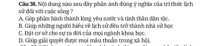 Nội dung nào sau đây phản ánh đúng ý nghĩa của tri thức lịch
sử đối với cuộc sống ?
A. Góp phần hình thành lòng yêu nước và tinh thần dân tộc.
B. Giúp những người hiểu về lịch sử đều trở thành nhà sử học
C. Đặt cơ sở cho sự ra đời của mọi ngành khoa học.
D. Giúp giải quyết được mọi mâu thuẫn trong xã hội.