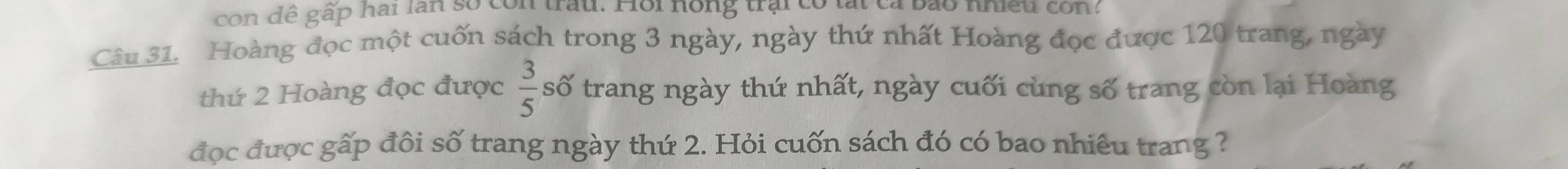 con dê gấp hai lần số con trấu. Hồi hồng trai có lất cả bảo nhiều con? 
Câu 31. Hoàng đọc một cuốn sách trong 3 ngày, ngày thứ nhất Hoàng đọc được 120 trang, ngày 
thứ 2 Hoàng đọc được  3/5  số trang ngày thứ nhất, ngày cuối cùng số trang còn lại Hoàng 
đọc được gấp đôi số trang ngày thứ 2. Hỏi cuốn sách đó có bao nhiêu trang ?