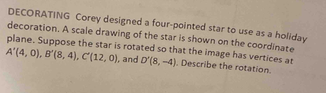 DECORATING Corey designed a four-pointed star to use as a holiday 
decoration. A scale drawing of the star is shown on the coordinate 
plane. Suppose the star is rotated so that the image has vertices at
A'(4,0), B'(8,4), C'(12,0) , and D'(8,-4). Describe the rotation.