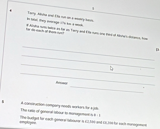Terry, Alisha and Ella run on a weekly basis. 
In total, they average 176 km a week. 
far do each of them run? 
If Alisha runs twice as far as Terry and Ella runs one third of Alisha's distance, how 
_ 
[3 
_ 
_ 
_ 
_ 
Answer 
5 A construction company needs workers for a job. 
The ratio of general labour to management is 8:1
employee. The budget for each general labourer is £2,500 and £8,200 for each management