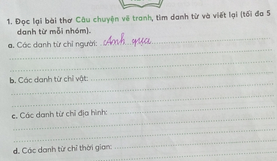 Đọc lại bài thơ Câu chuyện về tranh, tìm danh từ và viết lại (tối đa 5
_ 
danh từ mỗi nhóm). 
_ 
a. Các danh từ chỉ người: 
_ 
_ 
_ 
b. Các danh từ chỉ vật: 
_ 
_ 
c. Các danh từ chỉ địa hình: 
_ 
_ 
_ 
_ 
d. Các danh từ chỉ thời gian: