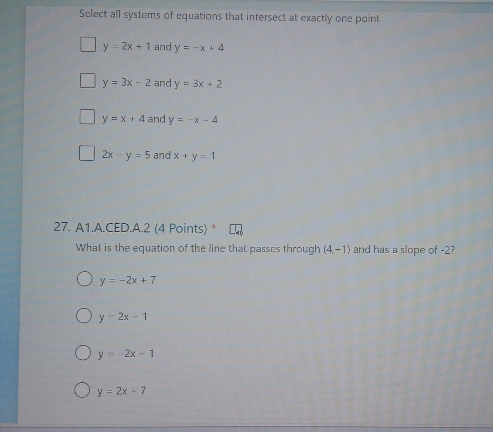 Select all systems of equations that intersect at exactly one point
y=2x+1 and y=-x+4
y=3x-2 and y=3x+2
y=x+4 and y=-x-4
2x-y=5 and x+y=1
27. A1.A.CED.A.2 (4 Points) *
What is the equation of the line that passes through (4,-1) and has a slope of -2?
y=-2x+7
y=2x-1
y=-2x-1
y=2x+7