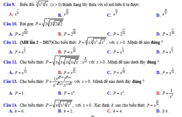 Biến đổi sqrt[3](x^5sqrt [4]x)(x>0) thành dạng lũy thừa với số mũ hữu tỉ ta được:
A. x^(frac 7)4 x^(frac 25)12 x^(frac 12)5 x^(frac 20)3
B.
C.
D.
Câu 10. Rút gọn P=sqrt(2sqrt [3]2sqrt [4]2sqrt [3]2)
A. P=2^(frac 43)120 P=2^(frac 43)60 C. P=2^(frac 17)24 D. P=2^(frac 17)40.
B.
Câu 11. (MH lhat an2-2017) Cho biểu thức P=sqrt[4](xsqrt [3]x^2· sqrt x^3) , với x>0 Mệnh đề nào đúng ?
A. P=x^(frac 1)2. P=x^(frac 13)24. C. P=x^(frac 1)4. D. P=x^(frac 2)3.
B.
Câu 12. Cho biểu thức P=sqrt(xsqrt xsqrt xsqrt xsqrt x):x^(frac 9)14 với x>0 Mệnh đề nào dưới đây đúng ?
A. P=x^(frac 5)32. P=x^(frac 13)32. C. P=x^(frac 9)45. D. P=x^(frac 1)32.
B.
Câu 13. Cho biểu thức P=frac (x^(sqrt(5)-1))^sqrt(5)+1x^(-sqrt(5)+2).x^(2-sqrt(5)) với x>0 0.  Mệnh đề nào dưới đây đúng
A. P=1. B. P=x^6. C. P=x^2. D. P= 1/x^2 ·
Câu 14. Cho biểu thức P=sqrt(xsqrt [3]x^2sqrt [4]x^5) , với x>0 Xác định k sao cho biểu thức P=x^(frac 25)24.
A. k=6. B. k=2. C. k=4. D. 3 k.