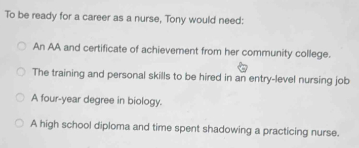 To be ready for a career as a nurse, Tony would need:
An AA and certificate of achievement from her community college.
The training and personal skills to be hired in an entry-level nursing job
A four-year degree in biology.
A high school diploma and time spent shadowing a practicing nurse.