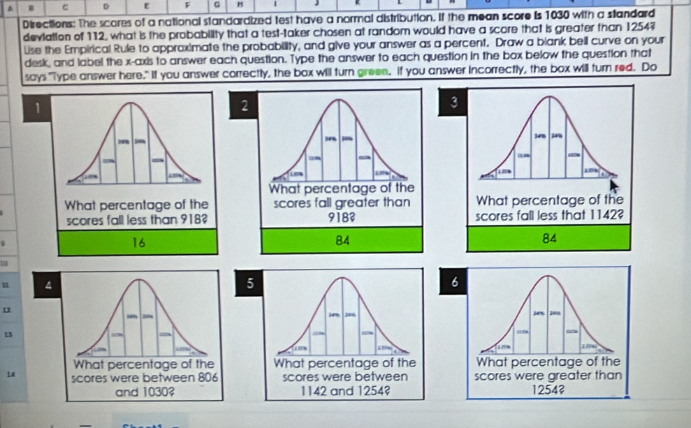 A . c D E F C B 1 
Directions: The scores of a national standardized test have a normal distribution. If the mean score is 1030 with a standard 
deviation of 112, what is the probabiity that a test-taker chosen at random would have a score that is greater than 1254? 
Lise the Empirical Rule to approximate the probability, and give your answer as a percent. Draw a blank bell curve on your 
desk, and label the x-axis to answer each question. Type the answer to each question in the box below the question that 
says "Type answer here." I you answer correctly, the box will turn green. If you answer incorrectly, the box will turn red. Do
1
2
3
What percentage of the 
scores fall less than 918? 
s
16
4
5
6
u

1.4