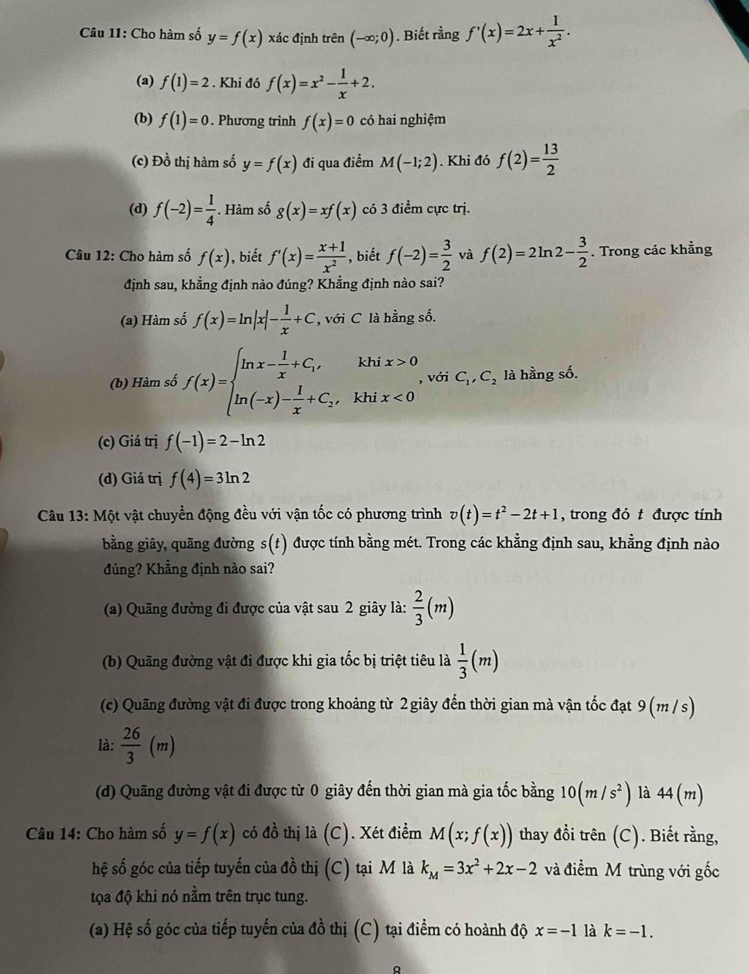 Cho hàm số y=f(x) xác định trên (-∈fty ;0). Biết rằng f'(x)=2x+ 1/x^2 .
(a) f(1)=2. Khi đó f(x)=x^2- 1/x +2.
(b) f(1)=0. Phương trình f(x)=0 có hai nghiệm
(c) Đồ thị hàm số y=f(x) đi qua điểm M(-1;2). Khi đó f(2)= 13/2 
(d) f(-2)= 1/4  Hàm số g(x)=xf(x) có 3 điểm cực trị.
Câu 12: Cho hàm số f(x) , biết f'(x)= (x+1)/x^2  , biết f(-2)= 3/2  và f(2)=2ln 2- 3/2 . Trong các khẳng
định sau, khẳng định nào đúng? Khẳng định nào sai?
(a) Hàm số f(x)=ln |x|- 1/x +C , với C là hằng số.
(b) Hàm số f(x)=beginarrayl ln x- 1/x +C_1,khix>0 ln (-x)- 1/x +C_2,khix<0endarray. , với C_1,C_2 là hằng số.
(c) Giá trị f(-1)=2-ln 2
(d) Giá trị f(4)=3ln 2
Câu 13: Một vật chuyển động đều với vận tốc có phương trình v(t)=t^2-2t+1 , trong đó t được tính
bằng giây, quãng đường s(t) được tính bằng mét. Trong các khẳng định sau, khằng định nào
đúng? Khẳng định nào sai?
(a) Quãng đường đi được của vật sau 2 giây là:  2/3 (m)
(b) Quãng đường vật đi được khi gia tốc bị triệt tiêu là  1/3 (m)
(c) Quãng đường vật đi được trong khoảng từ 2 giây đến thời gian mà vận tốc đạt 9 (m /s)
là:  26/3 (m)
(d) Quãng đường vật đi được từ 0 giây đến thời gian mà gia tốc bằng 10(m/s^2) là 44(m)
Câu 14: Cho hàm số y=f(x) có đồ thị là (C). Xét điểm M(x;f(x)) thay đồi trên (C). Biết rằng,
hệ số góc của tiếp tuyến của đồ thị (C) tại M là k_M=3x^2+2x-2 và điểm M trùng với gốc
tọa độ khi nó nằm trên trục tung.
(a) Hệ số góc của tiếp tuyến của đồ thị (C) tại điểm có hoành độ x=-1 là k=-1.