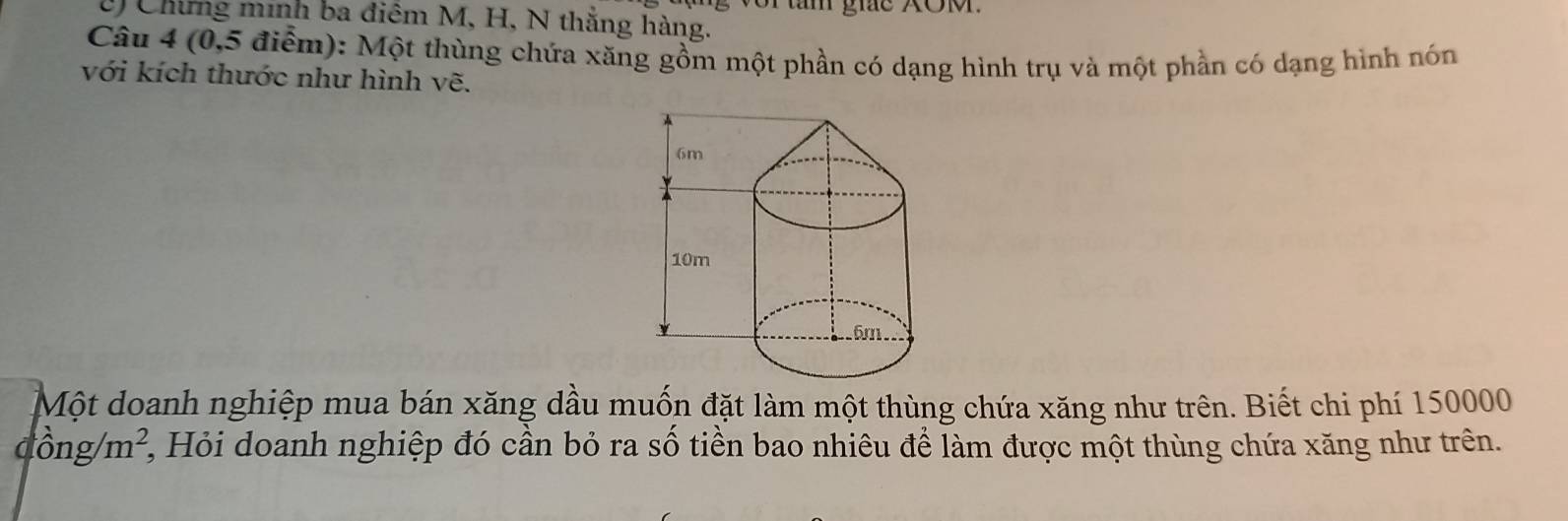 Chứng minh ba điêm M, H, N thắng hàng. r tn gic XO. 
Câu 4 (0,5 điểm): Một thùng chứa xăng gồm một phần có dạng hình trụ và một phần có dạng hình nón 
với kích thước như hình vẽ. 
Một doanh nghiệp mua bán xăng dầu muốn đặt làm một thùng chứa xăng như trên. Biết chi phí 150000
dong/m^2, 2, Hỏi doanh nghiệp đó cần bỏ ra số tiền bao nhiêu để làm được một thùng chứa xăng như trên.