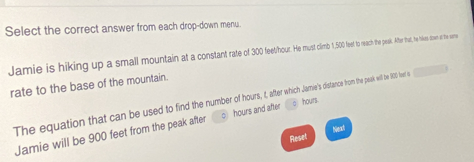 Select the correct answer from each drop-down menu. 
Jamie is hiking up a small mountain at a constant rate of 300 feor im 5f rathe peak. After that, he hikes down at the same 
rate to the base of the mountain.
hours. 
The equation that can be used to find the number of hours after fom the peak will be 900 feet is 
Jamie will be 900 feet from the peak after hours and after 
Reset Next