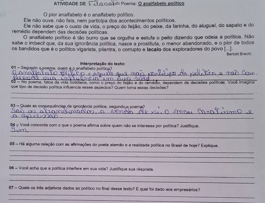 ATIVIDADE DE do Poema: O analfabeto político
O pior analfabeto é o analfabeto político.
Ele não ouve, não fala, nem participa dos acontecimentos políticos.
Ele não sabe que o custo de vida, o preço do feijão, do peixe, da farinha, do aluguel, do sapato e do
remédio dependem das decisões políticas.
O analfabeto político é tão burro que se orgulha e estufa o peito dizendo que odeia a política. Não
sabe o imbecil que, da sua ignorância política, nasce a prostituta, o menor abandonado, e o píor de todos
os bandidos que é o político vigarista, pilantra, o corrupto e lacalo dos exploradores do povo [...].
Bertold Brecht.
Interpretação do texto:
01 - Segundo o poema, quem é o analfabeto político?
_
_
02 - No poema, fatos da vida cotidiana, como o preço do feijão e do remédio, dependem de decisões políticas. Você imagina
que tipo de decisão política influencia esses aspectos? Quem toma essas decisões?
_
_
03 - Quais as consequências da ignorância política, segundo o poema?
_
_
04 - Você concorda com o que o poema afirma sobre quem não se interessa por política? Justifique.
_
_
_
05 - Há alguma relação com as afirmações do poeta alemão e a realidade política no Brasil de hoje? Explique.
_
_
06 - Você acha que a política interfere em sua vida? Justifique sua resposta.
_
_
_
07 - Quais os três adjetivos dados ao político no final desse texto? E qual foi dado aos empresários?
_