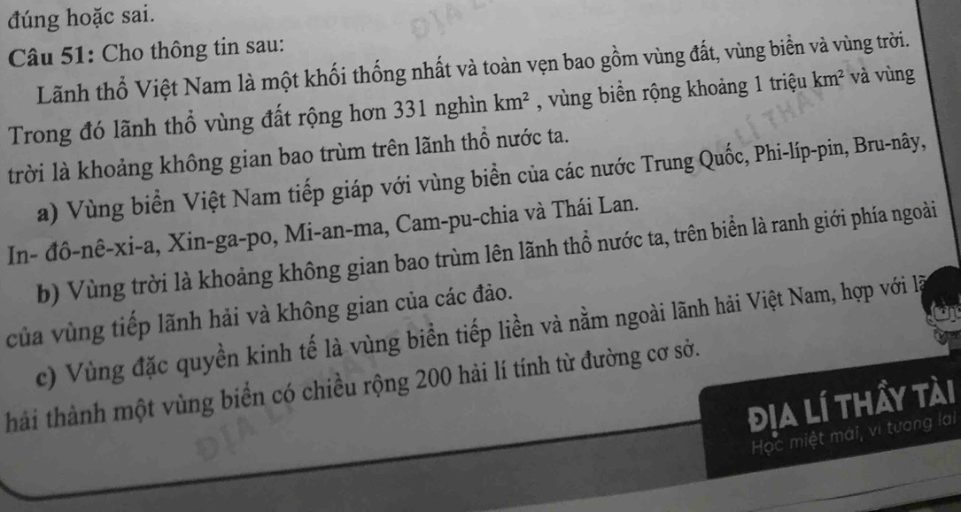 đúng hoặc sai. 
Câu 51: Cho thông tin sau: 
Lãnh thổ Việt Nam là một khối thống nhất và toàn vẹn bao gồm vùng đất, vùng biển và vùng trời. 
Trong đó lãnh thổ vùng đất rộng hơn 331 nghìn km^2 , vùng biển rộng khoảng 1 triệu km^2 và vùng 
trời là khoảng không gian bao trùm trên lãnh thổ nước ta. 
a) Vùng biển Việt Nam tiếp giáp với vùng biển của các nước Trung Quốc, Phi-líp-pin, Bru-nây, 
In- đô-nê-xi-a, Xin-ga-po, Mi-an-ma, Cam-pu-chia và Thái Lan. 
b) Vùng trời là khoảng không gian bao trùm lên lãnh thổ nước ta, trên biển là ranh giới phía ngoài 
của vùng tiếp lãnh hải và không gian của các đảo. 
c) Vùng đặc quyền kinh tế là vùng biển tiếp liền và nằm ngoài lãnh hải Việt Nam, hợp với l 
hải thành một vùng biển có chiều rộng 200 hải lí tính từ đường cơ sở. 
địa lí thẩy tài 
Học miệt mài, vì tương lại